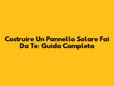 Costruire Un Pannello Solare Fai Da Te: Guida Completa